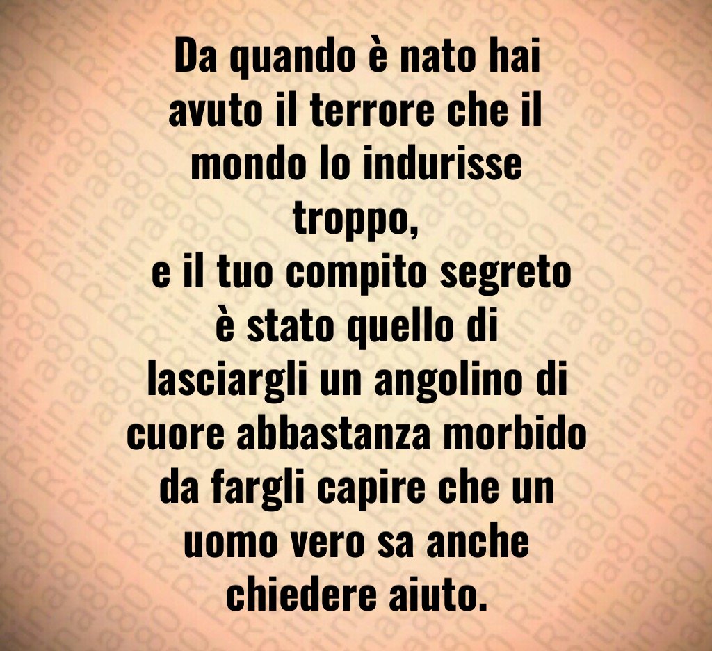 Da quando è nato hai avuto il terrore che il mondo lo indurisse troppo,
 e il tuo compito segreto è stato quello di lasciargli un angolino di cuore abbastanza morbido da fargli capire che un uomo vero sa anche chiedere aiuto.