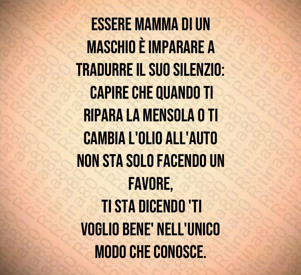 Essere mamma di un maschio è imparare a tradurre il suo silenzio:
 capire che quando ti ripara la mensola o ti cambia l'olio all'auto non sta solo facendo un favore,
 ti sta dicendo 'ti voglio bene' nell'unico modo che conosce.