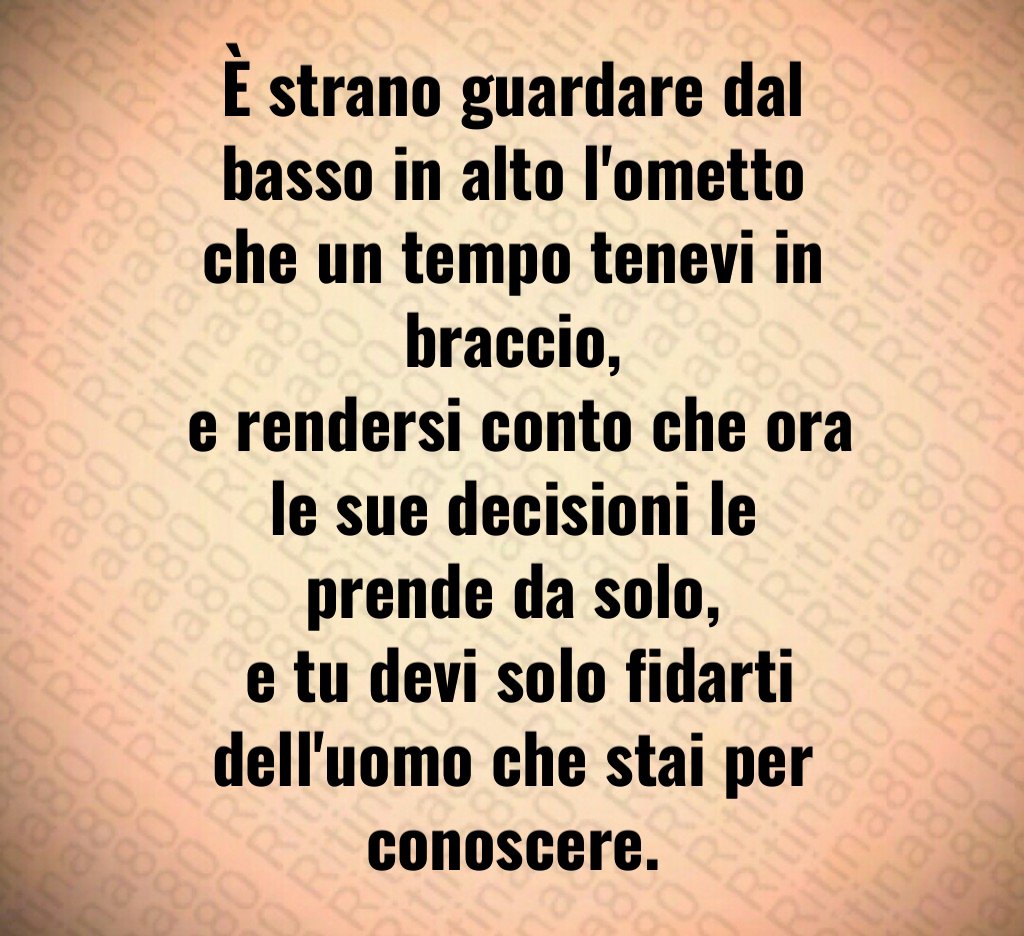 È strano guardare dal basso in alto l'ometto che un tempo tenevi in braccio,
 e rendersi conto che ora le sue decisioni le prende da solo,
 e tu devi solo fidarti dell'uomo che stai per conoscere.