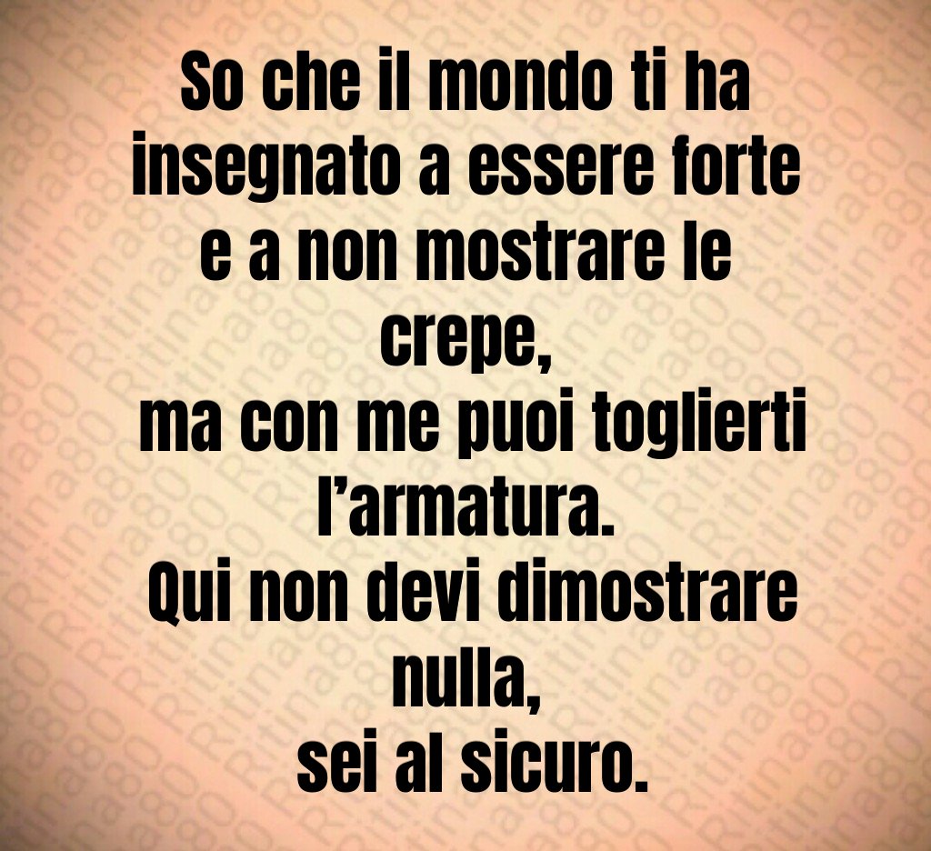 So che il mondo ti ha insegnato a essere forte e a non mostrare le crepe,
 ma con me puoi toglierti l’armatura.
 Qui non devi dimostrare nulla,
 sei al sicuro.