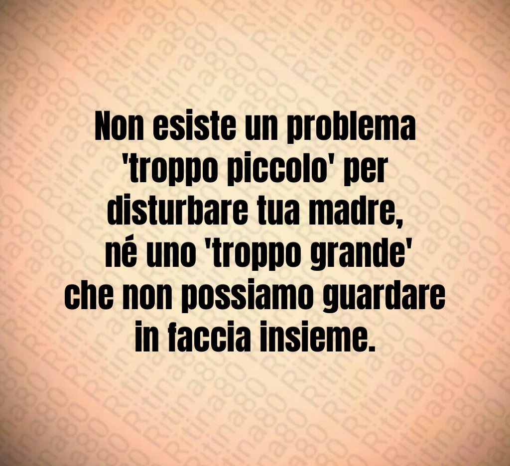 Non esiste un problema 'troppo piccolo' per disturbare tua madre,
 né uno 'troppo grande' che non possiamo guardare in faccia insieme.