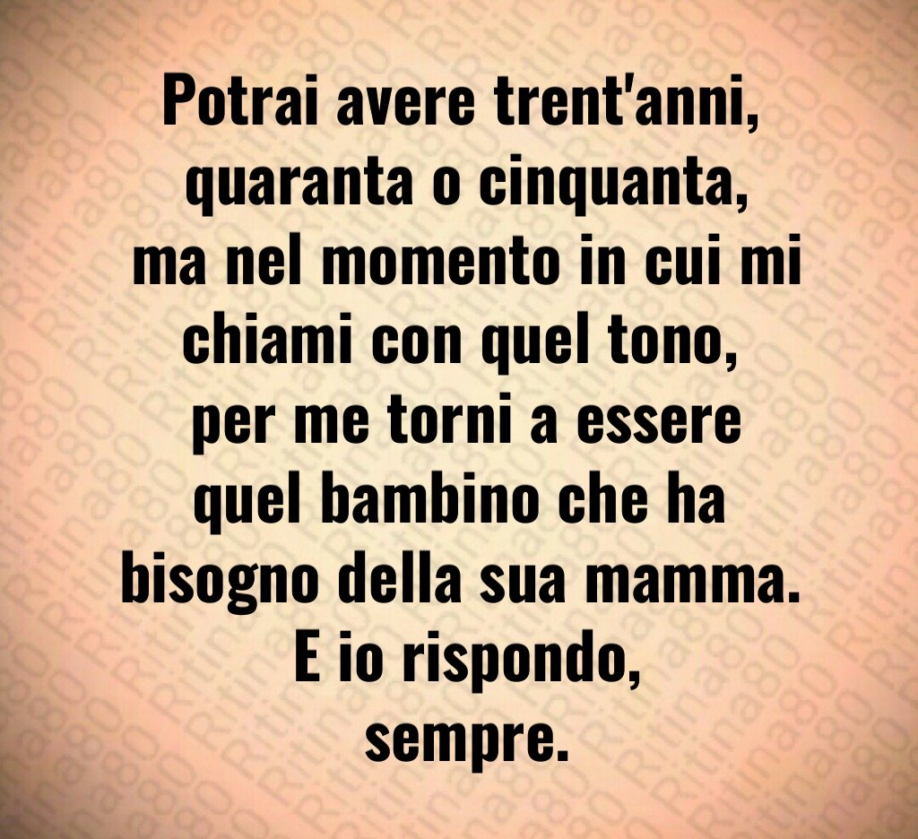 Potrai avere trent'anni,
 quaranta o cinquanta,
 ma nel momento in cui mi chiami con quel tono,
 per me torni a essere quel bambino che ha bisogno della sua mamma.
 E io rispondo,
 sempre.