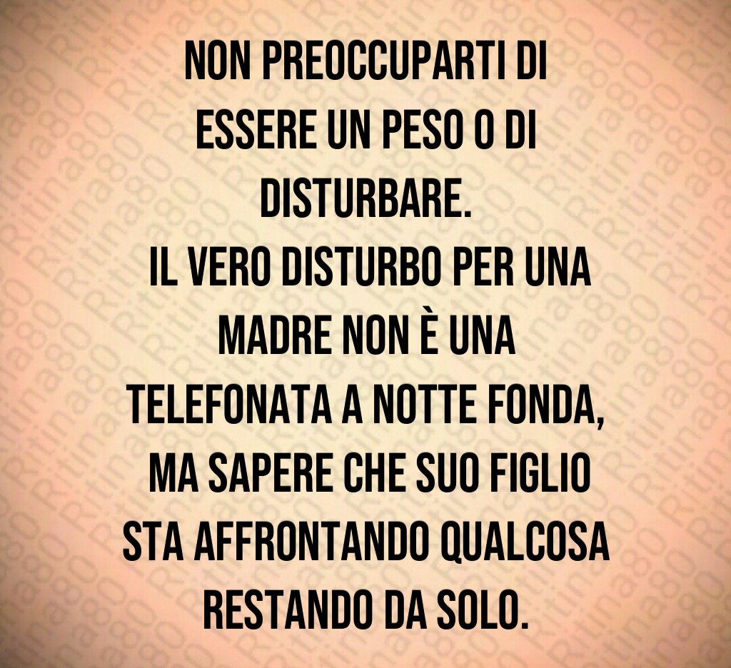 Non preoccuparti di essere un peso o di disturbare.
 Il vero disturbo per una madre non è una telefonata a notte fonda,
 ma sapere che suo figlio sta affrontando qualcosa restando da solo.