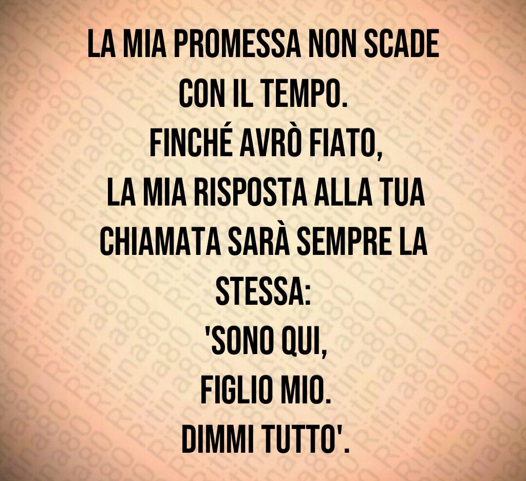La mia promessa non scade con il tempo.
 Finché avrò fiato,
 la mia risposta alla tua chiamata sarà sempre la stessa:
 'Sono qui,
 figlio mio.
 Dimmi tutto'.