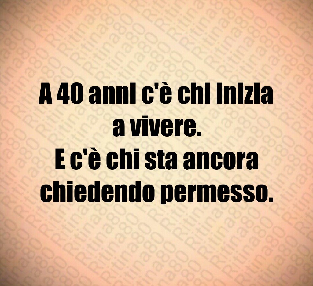 A 40 anni c'è chi inizia a vivere. E c'è chi sta ancora chiedendo permesso. A 40 anni c'è chi inizia a vivere. E c'è chi sta ancora chiedendo permesso.