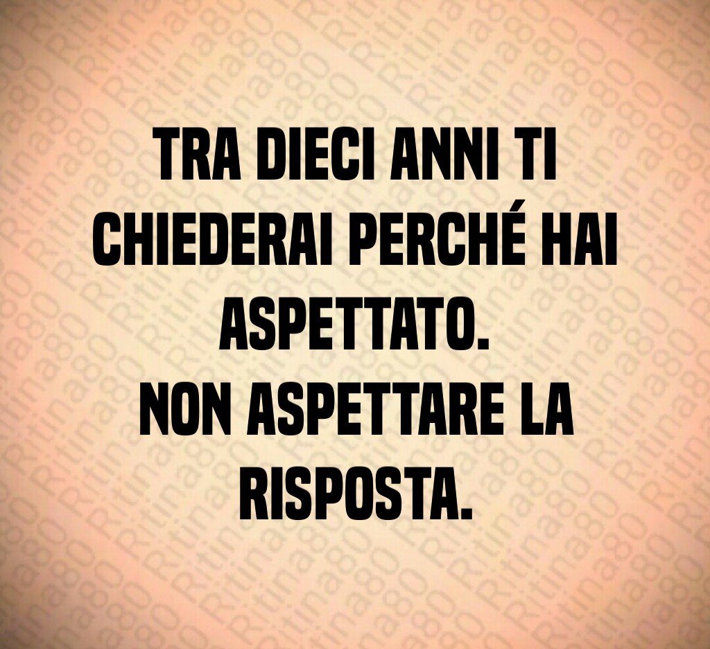 Tra dieci anni ti chiederai perché hai aspettato. Non aspettare la risposta. Tra dieci anni ti chiederai perché hai aspettato. Non aspettare la risposta.