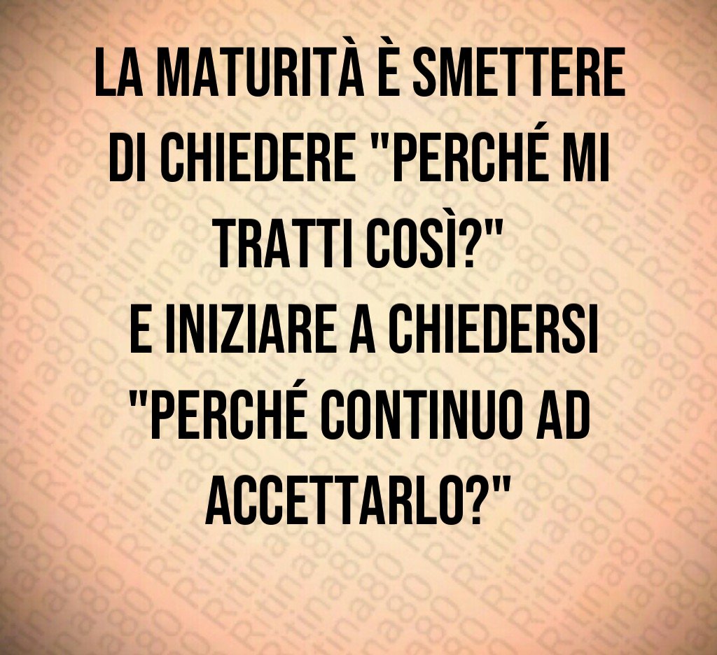 La maturità è smettere di chiedere "perché mi tratti così?" e iniziare a chiedersi "perché continuo ad accettarlo?"