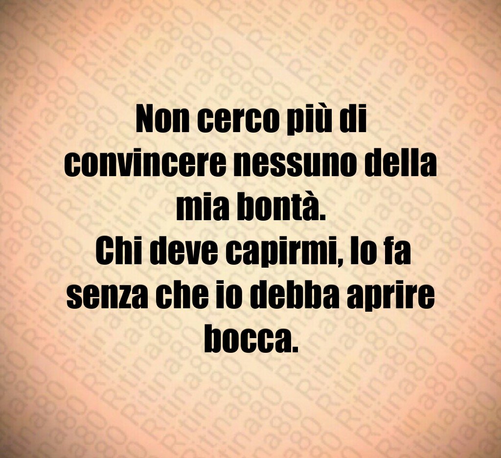 Non cerco più di convincere nessuno della mia bontà. Chi deve capirmi, lo fa senza che io debba aprire bocca.