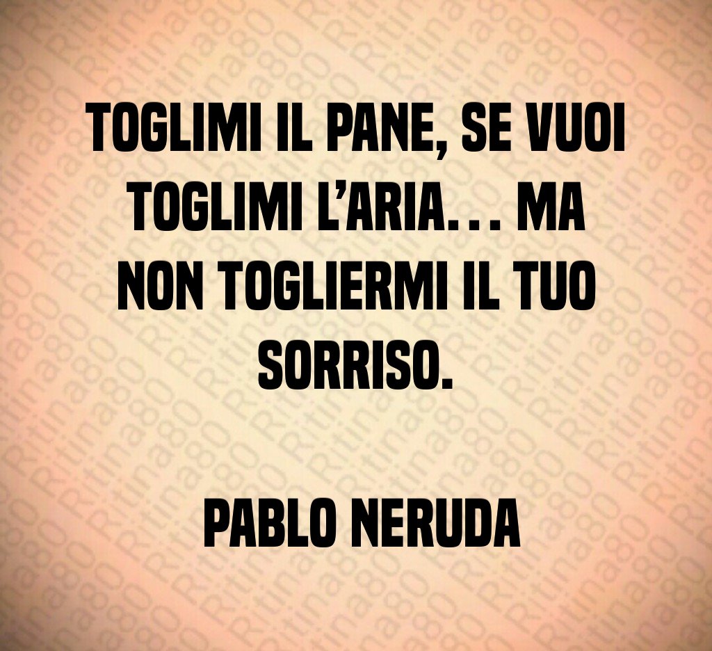 Toglimi il pane, se vuoi toglimi l’aria… ma non togliermi il tuo sorriso. Pablo Neruda Toglimi il pane, se vuoi toglimi l’aria… ma non togliermi il tuo sorriso. Pablo Neruda