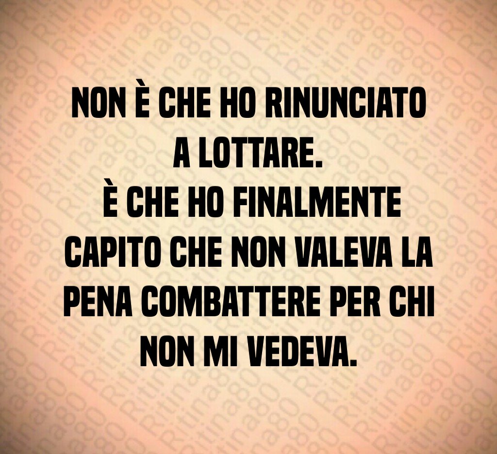 Non è che ho rinunciato a lottare. È che ho finalmente capito che non valeva la pena combattere per chi non mi vedeva.