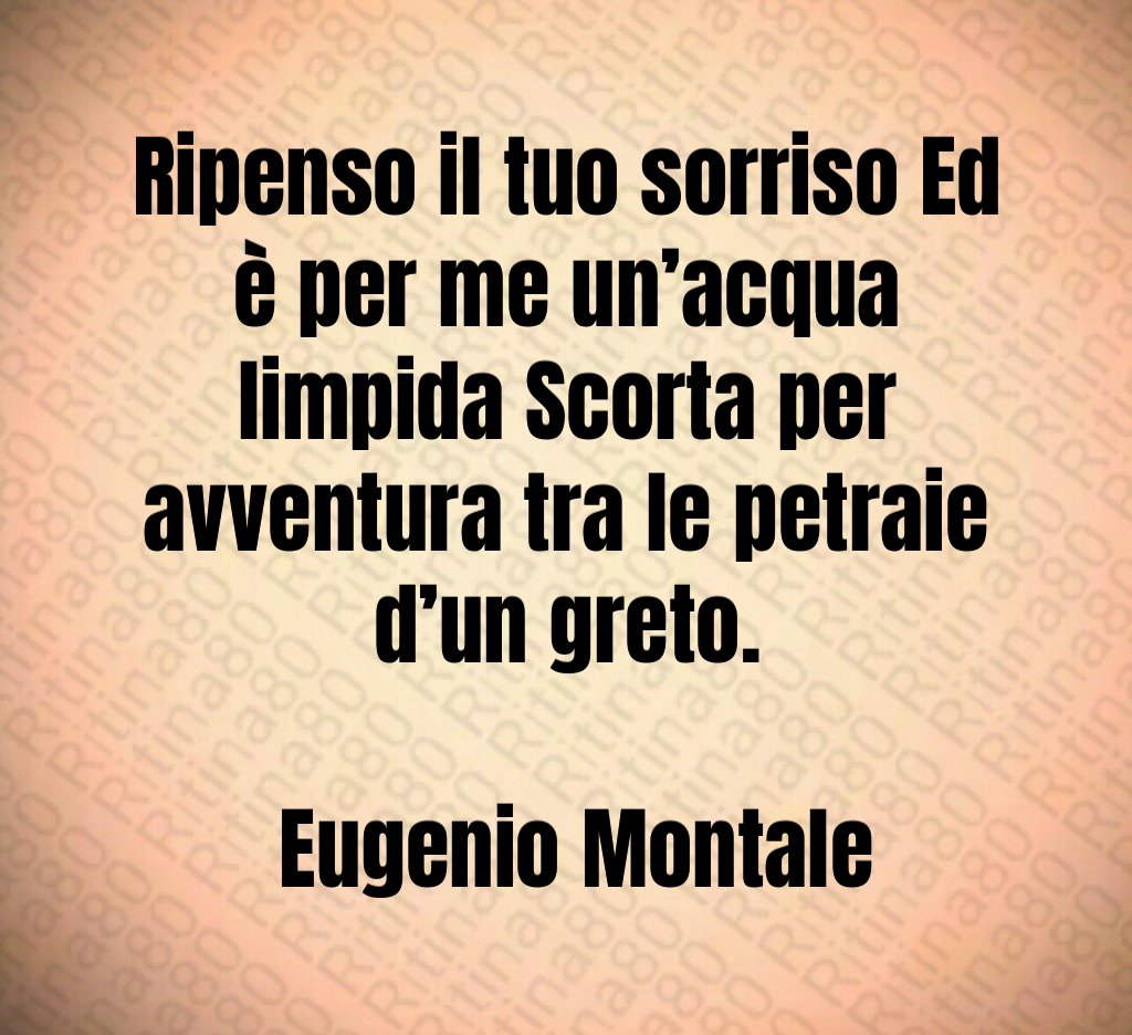 Ripenso il tuo sorriso Ed è per me un’acqua limpida Scorta per avventura tra le petraie d’un greto. Eugenio Montale Ripenso il tuo sorriso Ed è per me un’acqua limpida Scorta per avventura tra le petraie d’un greto. Eugenio Montale