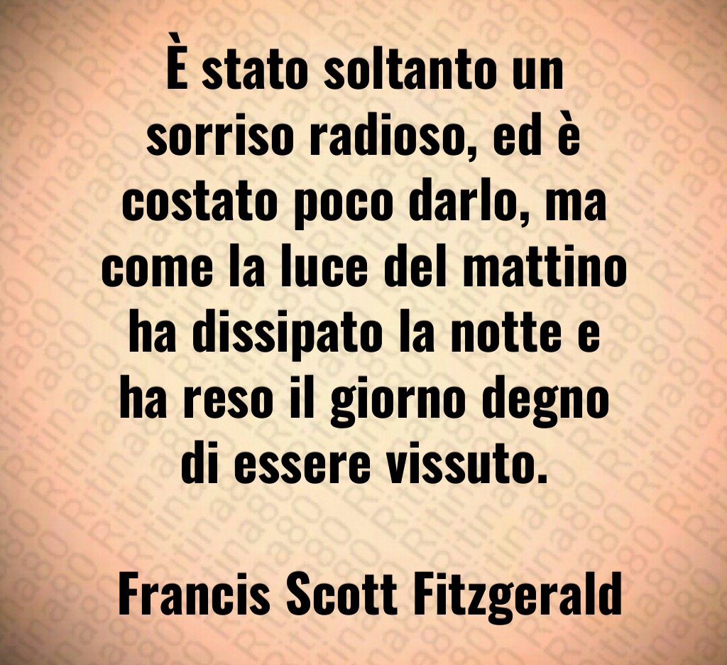 È stato soltanto un sorriso radioso, ed è costato poco darlo, ma come la luce del mattino ha dissipato la notte e ha reso il giorno degno di essere vissuto. Francis Scott Fitzgerald È stato soltanto un sorriso radioso, ed è costato poco darlo, ma come la luce del mattino ha dissipato la notte e ha reso il giorno degno di essere vissuto. Francis Scott Fitzgerald