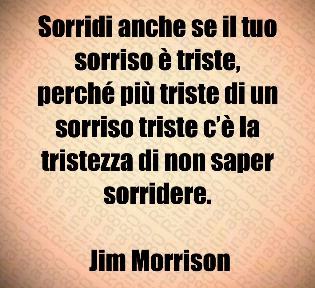 Sorridi anche se il tuo sorriso è triste, perché più triste di un sorriso triste c’è la tristezza di non saper sorridere. Jim Morrison Sorridi anche se il tuo sorriso è triste, perché più triste di un sorriso triste c’è la tristezza di non saper sorridere. Jim Morrison