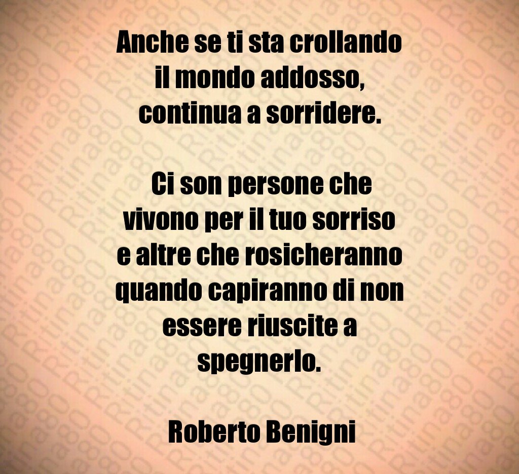 Anche se ti sta crollando il mondo addosso, continua a sorridere. Ci son persone che vivono per il tuo sorriso e altre che rosicheranno quando capiranno di non essere riuscite a spegnerlo. Roberto Benigni Anche se ti sta crollando il mondo addosso, continua a sorridere. Ci son persone che vivono per il tuo sorriso e altre che rosicheranno quando capiranno di non essere riuscite a spegnerlo. Roberto Benigni