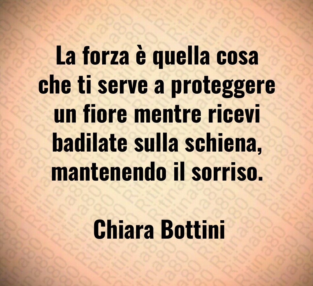 La forza è quella cosa che ti serve a proteggere un fiore mentre ricevi badilate sulla schiena, mantenendo il sorriso. Chiara Bottini La forza è quella cosa che ti serve a proteggere un fiore mentre ricevi badilate sulla schiena, mantenendo il sorriso. Chiara Bottini