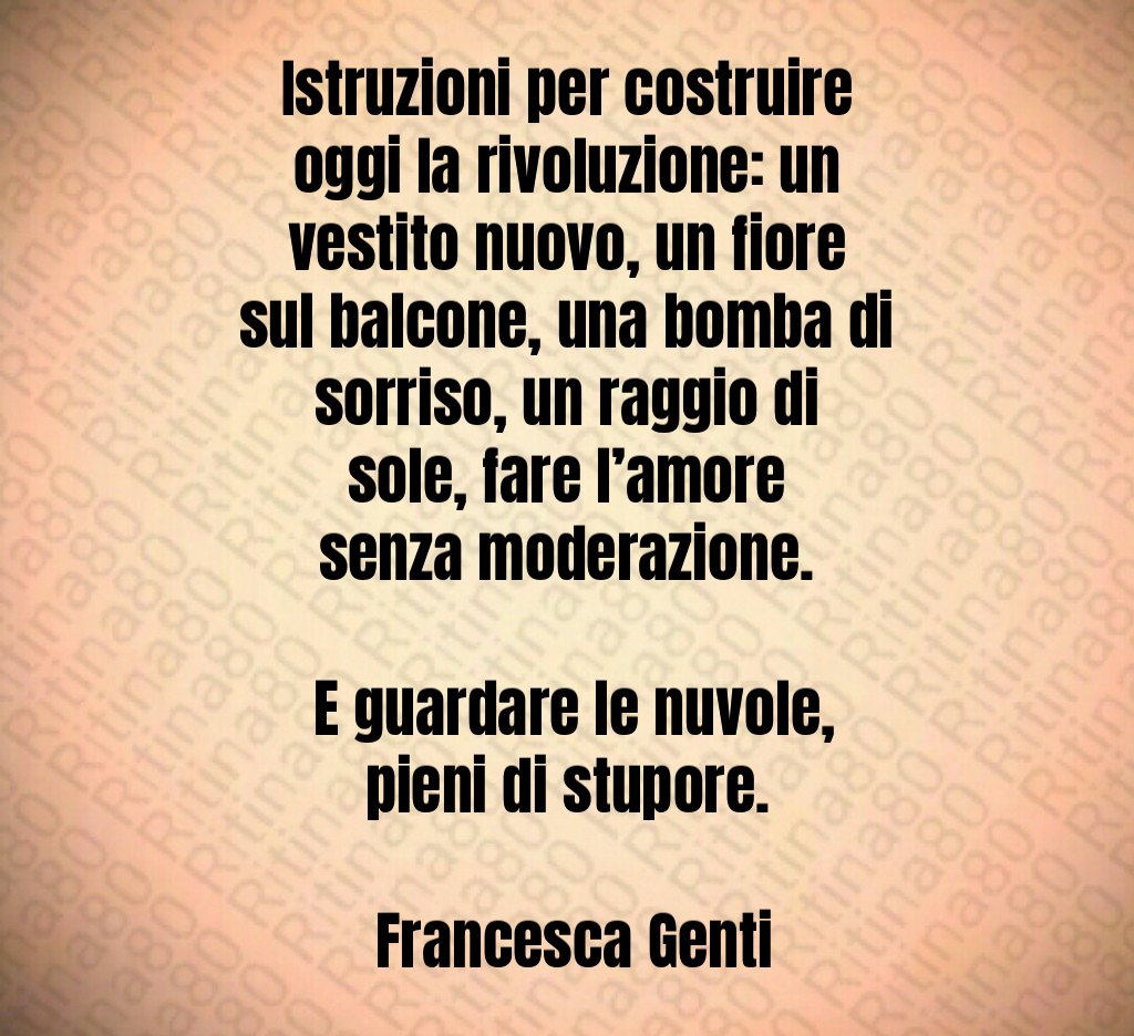 Istruzioni per costruire oggi la rivoluzione: un vestito nuovo, un fiore sul balcone, una bomba di sorriso, un raggio di sole, fare l’amore senza moderazione. E guardare le nuvole, pieni di stupore. Francesca Genti Istruzioni per costruire oggi la rivoluzione: un vestito nuovo, un fiore sul balcone, una bomba di sorriso, un raggio di sole, fare l’amore senza moderazione. E guardare le nuvole, pieni di stupore. Francesca Genti