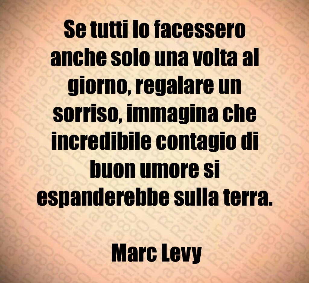 Se tutti lo facessero anche solo una volta al giorno, regalare un sorriso, immagina che incredibile contagio di buon umore si espanderebbe sulla terra. Marc Levy Se tutti lo facessero anche solo una volta al giorno, regalare un sorriso, immagina che incredibile contagio di buon umore si espanderebbe sulla terra. Marc Levy