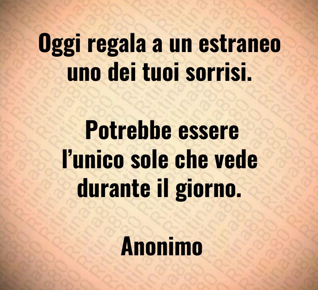 Oggi regala a un estraneo uno dei tuoi sorrisi. Potrebbe essere l’unico sole che vede durante il giorno. Anonimo