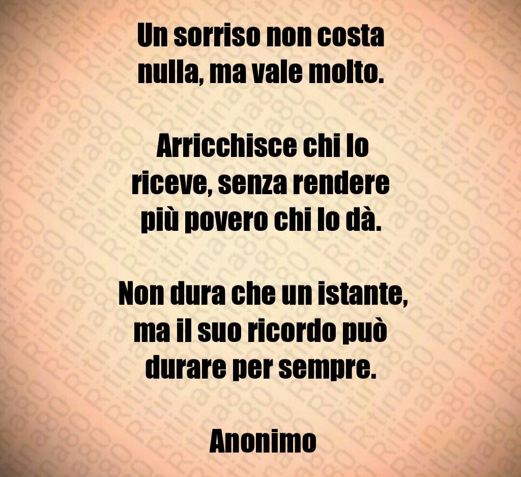 Un sorriso non costa nulla, ma vale molto. Arricchisce chi lo riceve, senza rendere più povero chi lo dà. Non dura che un istante, ma il suo ricordo può durare per sempre. Anonimo Un sorriso non costa nulla, ma vale molto. Arricchisce chi lo riceve, senza rendere più povero chi lo dà. Non dura che un istante, ma il suo ricordo può durare per sempre. Anonimo