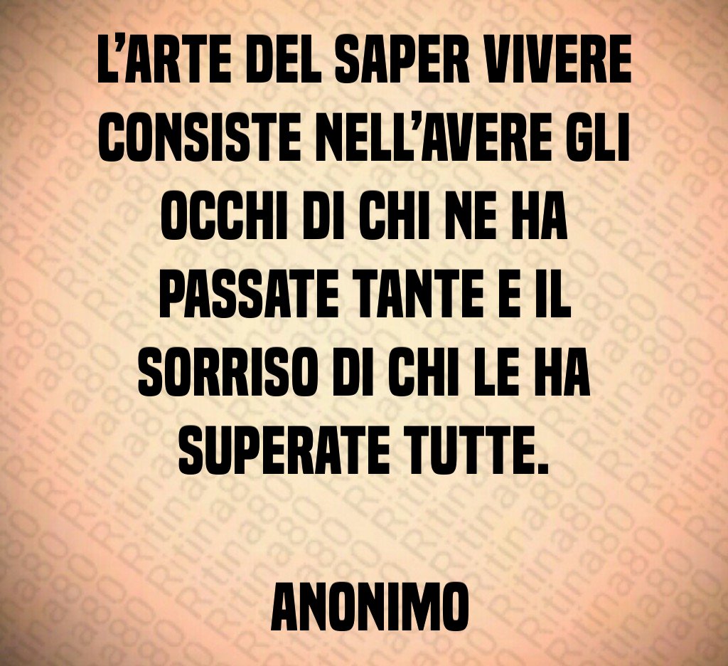 L’arte del saper vivere consiste nell’avere gli occhi di chi ne ha passate tante e il sorriso di chi le ha superate tutte. Anonimo L’arte del saper vivere consiste nell’avere gli occhi di chi ne ha passate tante e il sorriso di chi le ha superate tutte. Anonimo