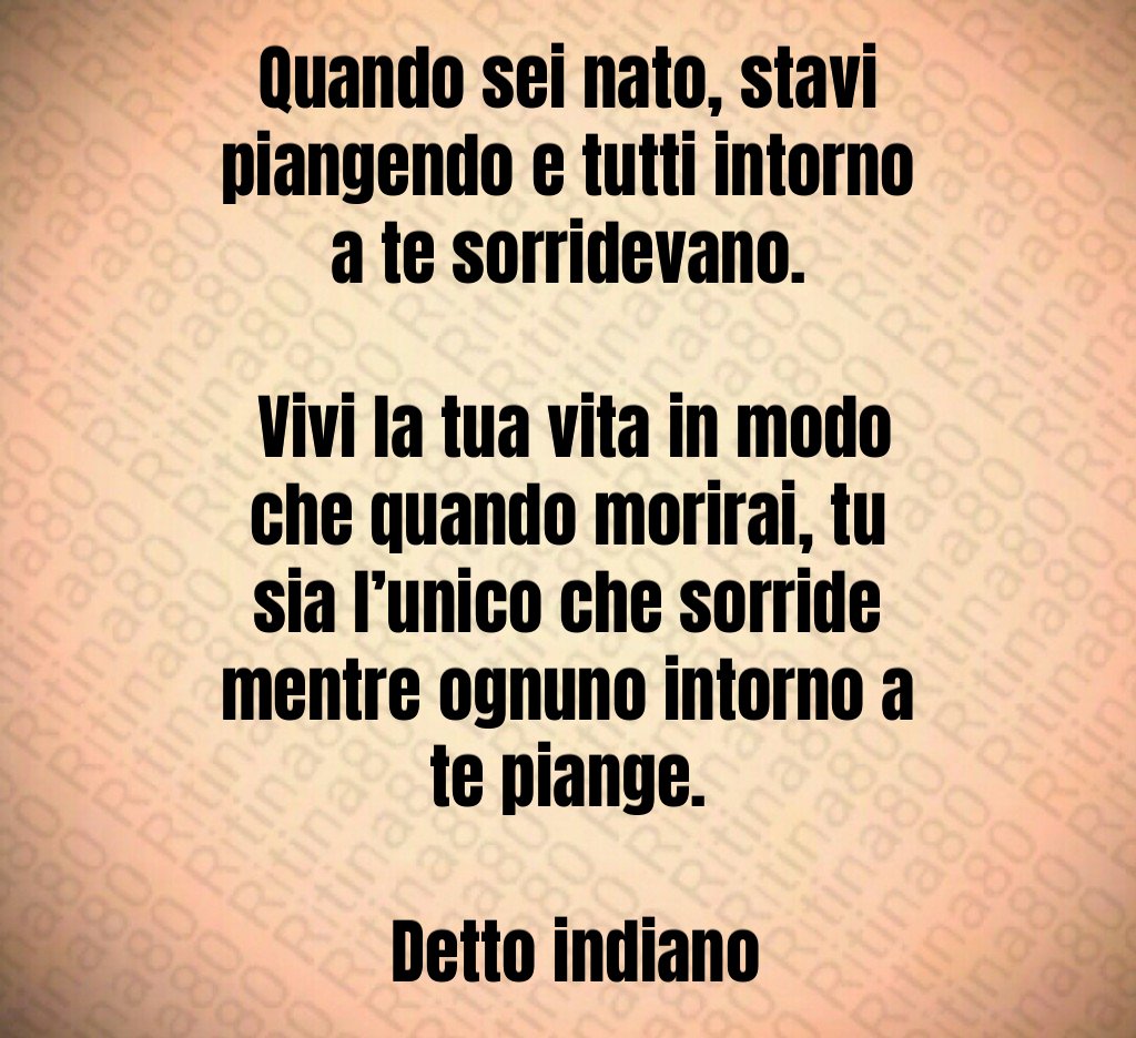 Quando sei nato, stavi piangendo e tutti intorno a te sorridevano. Vivi la tua vita in modo che quando morirai, tu sia l’unico che sorride mentre ognuno intorno a te piange. Detto indiano