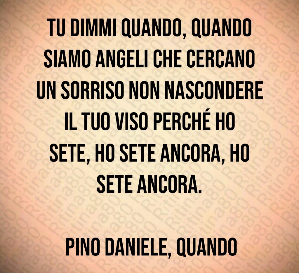 Tu dimmi quando, quando Siamo angeli che cercano un sorriso Non nascondere il tuo viso Perché ho sete, ho sete ancora, ho sete ancora. Pino Daniele, Quando Tu dimmi quando, quando Siamo angeli che cercano un sorriso Non nascondere il tuo viso Perché ho sete, ho sete ancora, ho sete ancora. Pino Daniele, Quando