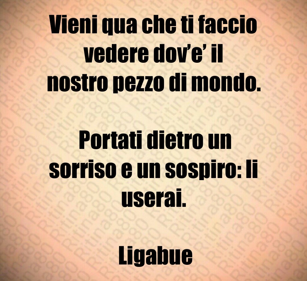 Vieni qua che ti faccio vedere dov’e’ il nostro pezzo di mondo. Portati dietro un sorriso e un sospiro: li userai. Ligabue Vieni qua che ti faccio vedere dov’e’ il nostro pezzo di mondo. Portati dietro un sorriso e un sospiro: li userai. Ligabue
