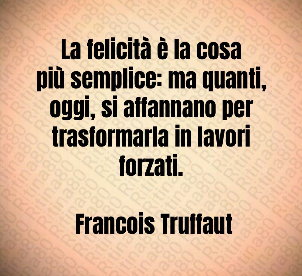 La felicità è la cosa più semplice: ma quanti, oggi, si affannano per trasformarla in lavori forzati. Francois Truffaut