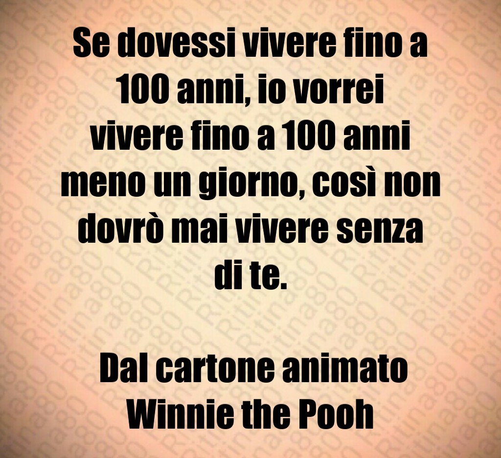Se dovessi vivere fino a 100 anni, io vorrei vivere fino a 100 anni meno un giorno, così non dovrò mai vivere senza di te. Dal cartone animato Winnie the Pooh