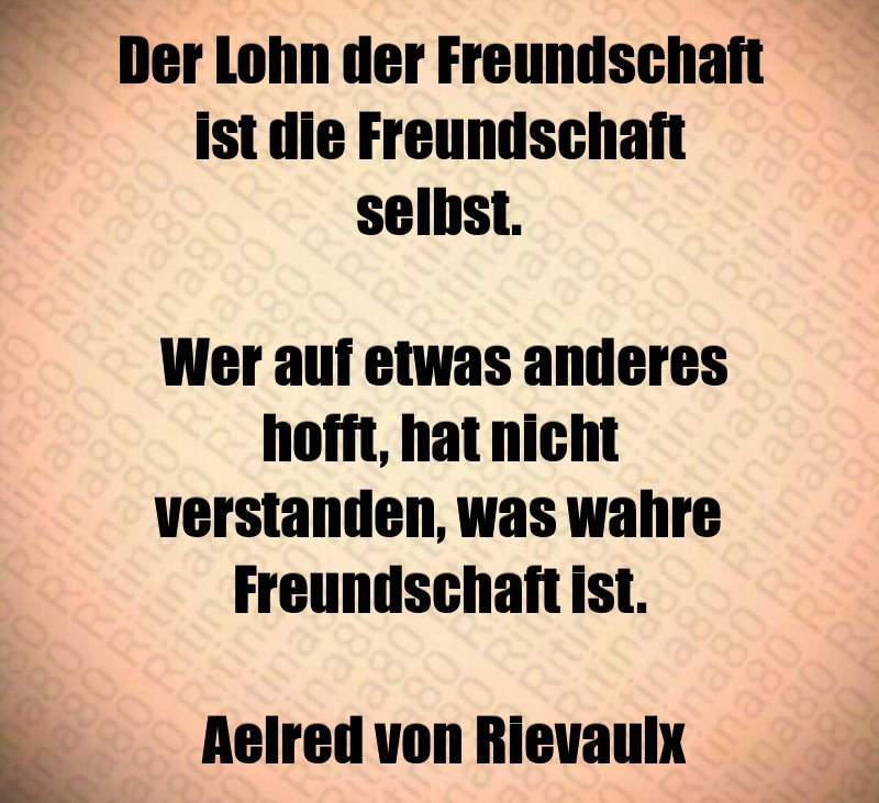 Der Lohn der Freundschaft ist die Freundschaft selbst. Wer auf etwas anderes hofft, hat nicht verstanden, was wahre Freundschaft ist. Aelred von Rievaulx