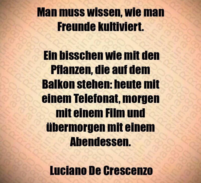 Man muss wissen, wie man Freunde kultiviert. Ein bisschen wie mit den Pflanzen, die auf dem Balkon stehen: heute mit einem Telefonat, morgen mit einem Film und übermorgen mit einem Abendessen. Luciano De Crescenzo