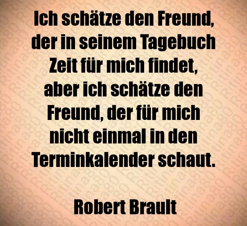 Ich schätze den Freund, der in seinem Tagebuch Zeit für mich findet, aber ich schätze den Freund, der für mich nicht einmal in den Terminkalender schaut. Robert Brault