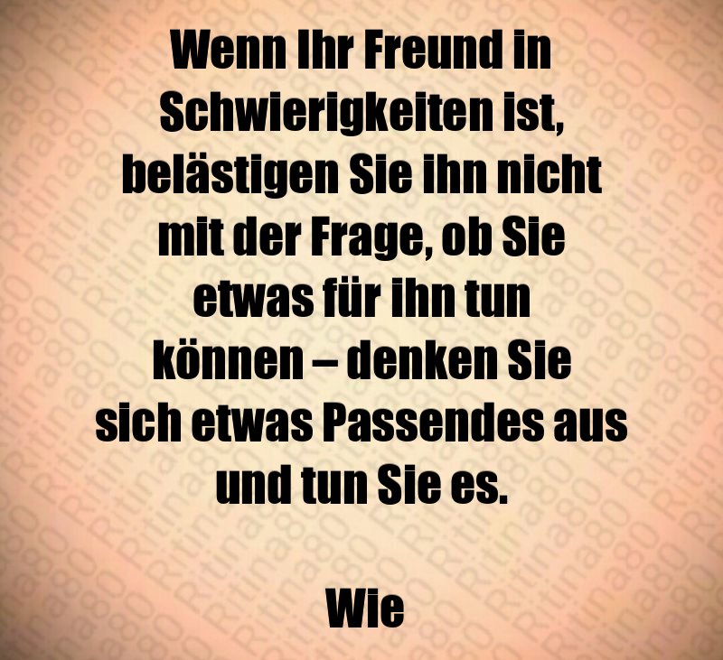 Wenn Ihr Freund in Schwierigkeiten ist, belästigen Sie ihn nicht mit der Frage, ob Sie etwas für ihn tun können – denken Sie sich etwas Passendes aus und tun Sie es. Wie