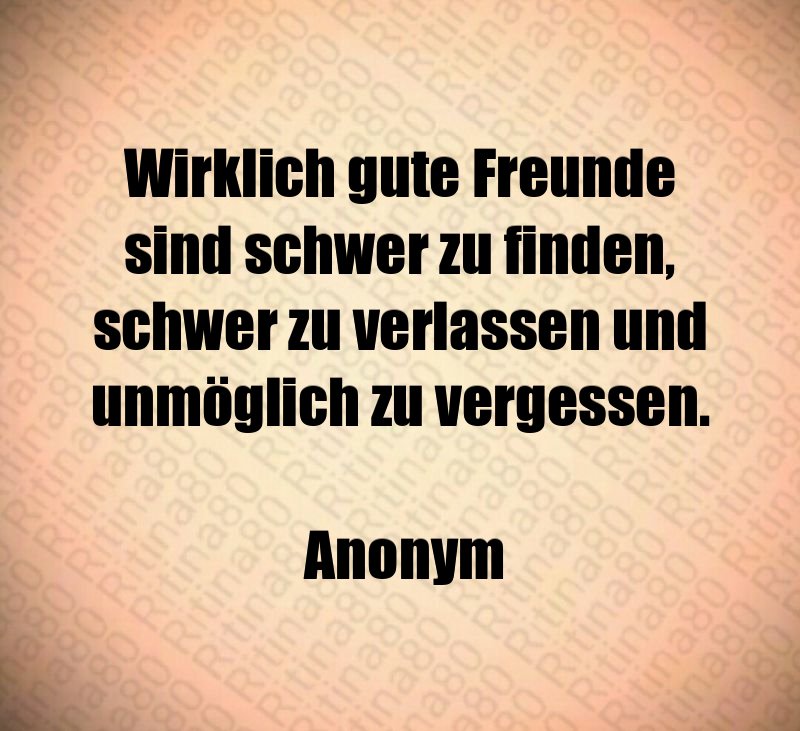 Wirklich gute Freunde sind schwer zu finden, schwer zu verlassen und unmöglich zu vergessen. Anonym