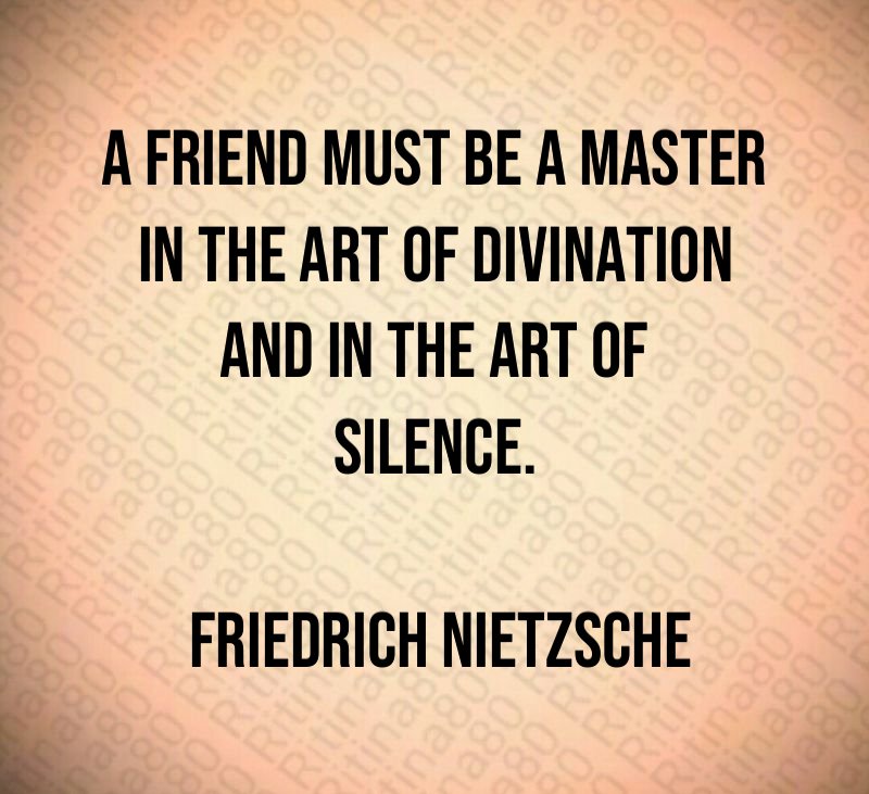 A friend must be a master in the art of divination and in the art of silence. Friedrich Nietzsche