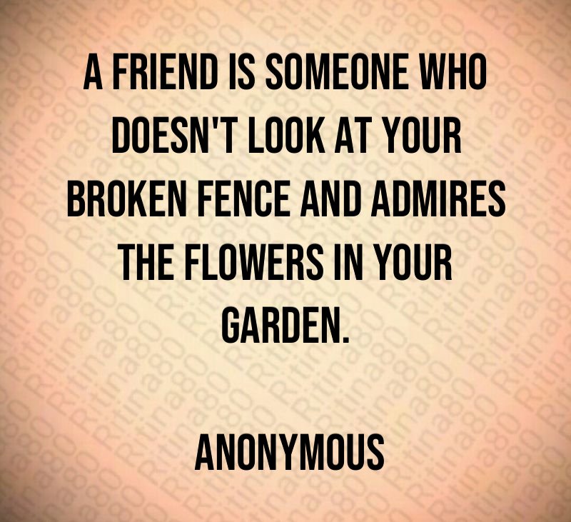 A friend is someone who doesn't look at your broken fence and admires the flowers in your garden. Anonymous