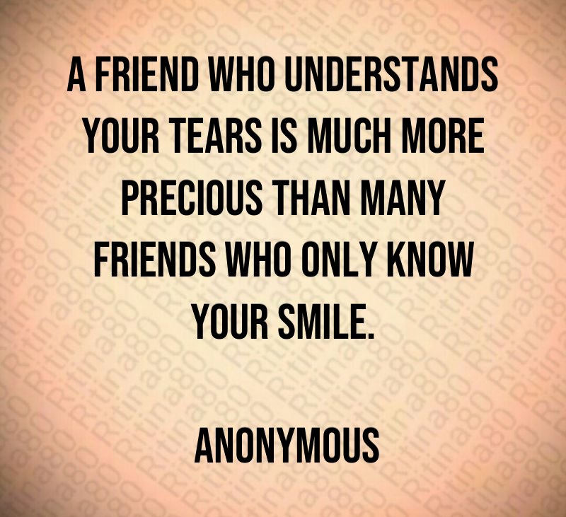 A friend who understands your tears is much more precious than many friends who only know your smile. Anonymous