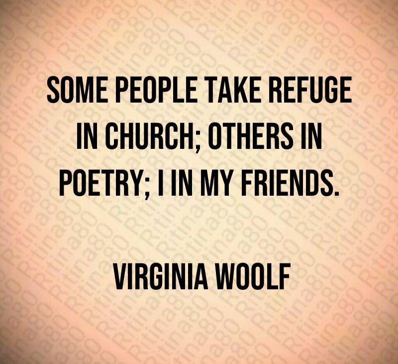 Some people take refuge in church; others in poetry; I in my friends. Virginia Woolf