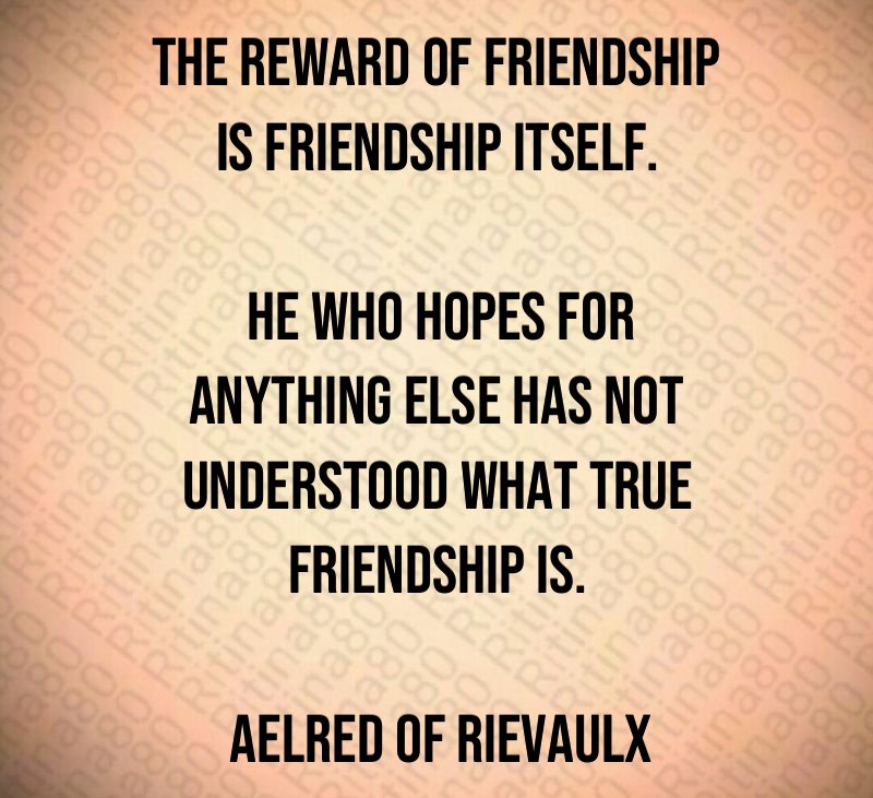 The reward of friendship is friendship itself. He who hopes for anything else has not understood what true friendship is. Aelred of Rievaulx