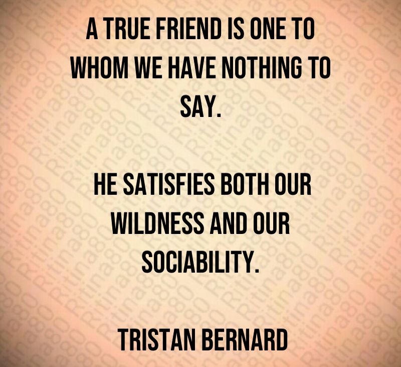 A true friend is one to whom we have nothing to say. He satisfies both our wildness and our sociability. Tristan Bernard