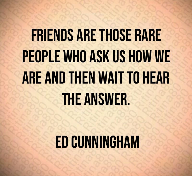 Friends are those rare people who ask us how we are and then wait to hear the answer. Ed Cunningham