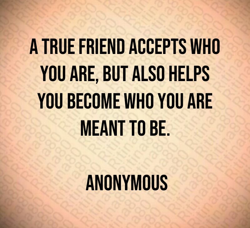 A true friend accepts who you are, but also helps you become who you are meant to be. Anonymous