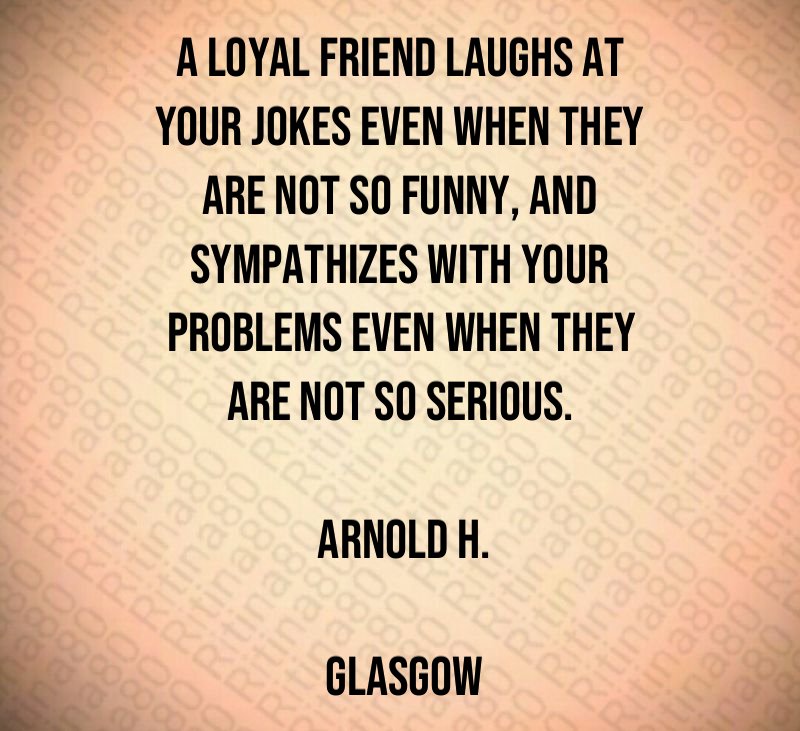 A loyal friend laughs at your jokes even when they are not so funny, and sympathizes with your problems even when they are not so serious. Arnold H. Glasgow