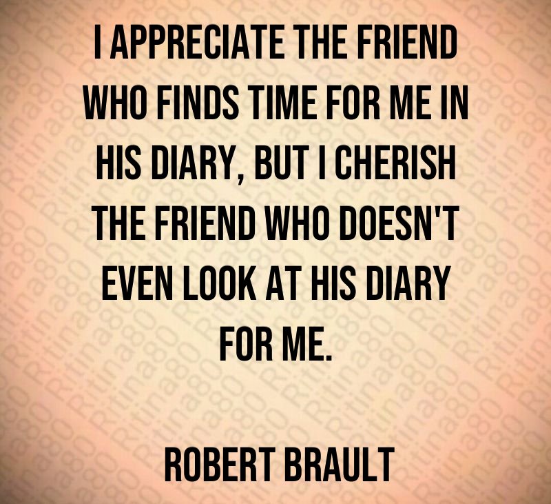 I appreciate the friend who finds time for me in his diary, but I cherish the friend who doesn't even look at his diary for me. Robert Brault