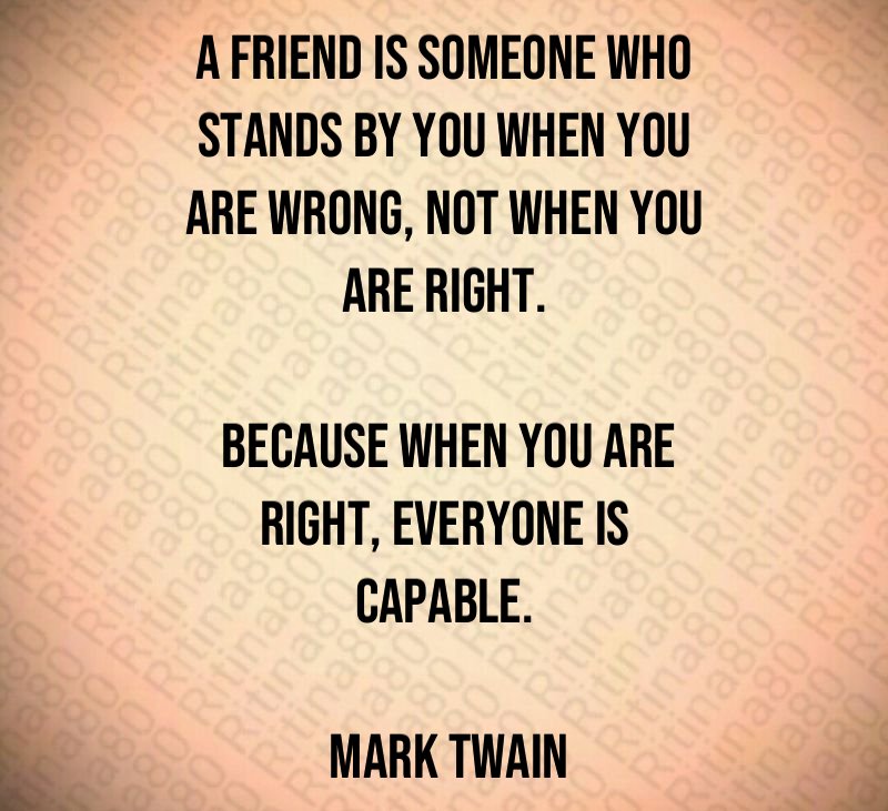 A friend is someone who stands by you when you are wrong, not when you are right. Because when you are right, everyone is capable. Mark Twain
