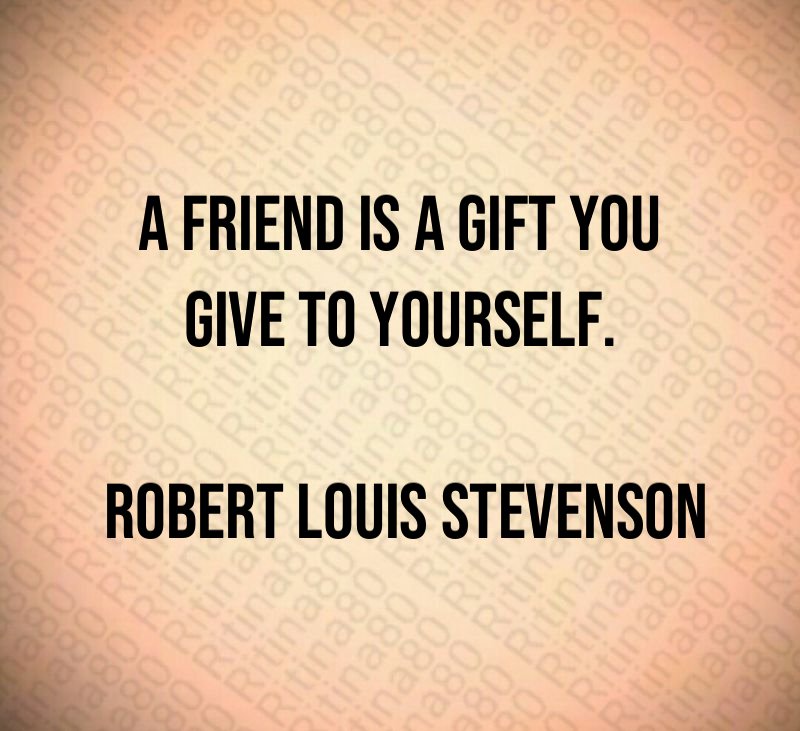 A friend is a gift you give to yourself. Robert Louis Stevenson