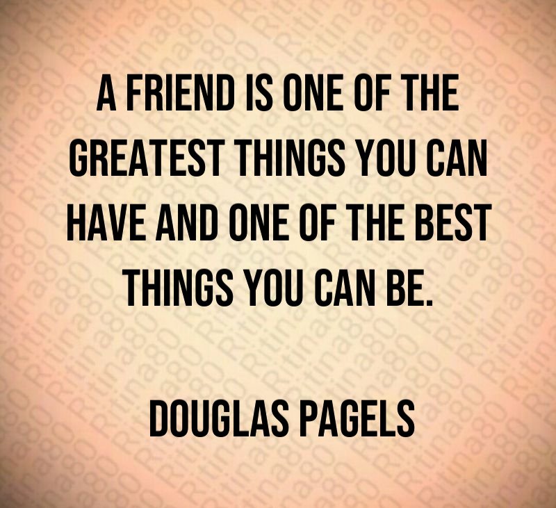 A friend is one of the greatest things you can have and one of the best things you can be. Douglas Pagels