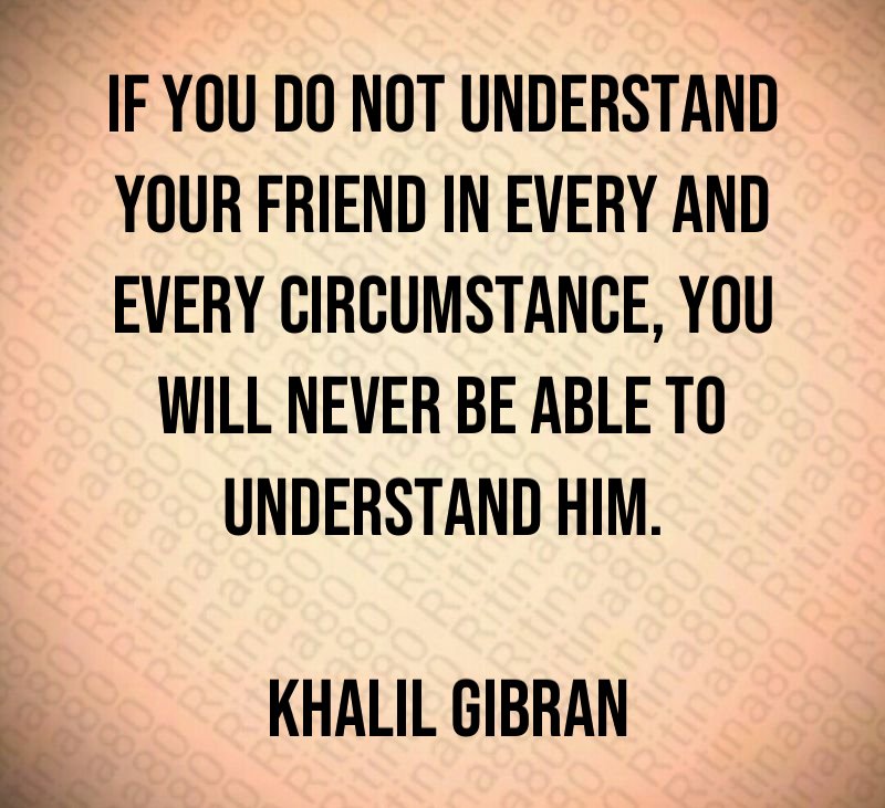 If you do not understand your friend in every and every circumstance, you will never be able to understand him. Khalil Gibran