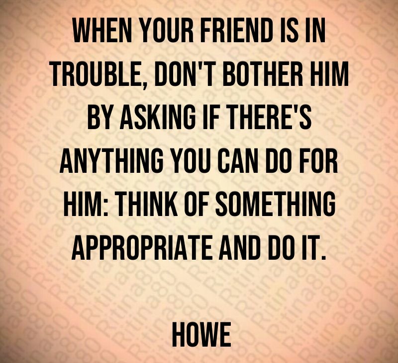 When your friend is in trouble, don't bother him by asking if there's anything you can do for him: think of something appropriate and do it. Howe