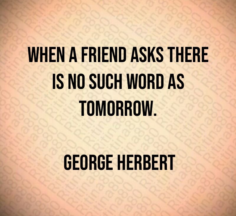 When a friend asks there is no such word as tomorrow. George Herbert